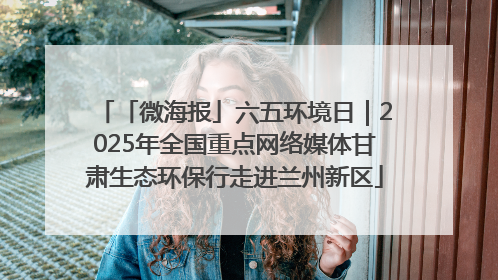 「微海报」六五环境日｜2025年全国重点网络媒体甘肃生态环保行走进兰州新区