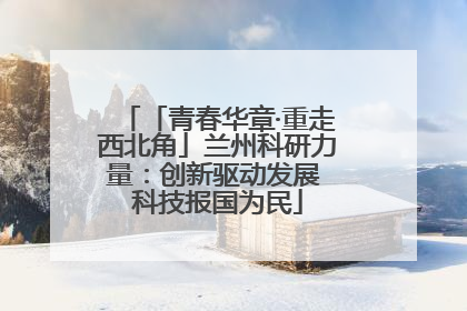 「青春华章·重走西北角」兰州科研力量：创新驱动发展 科技报国为民