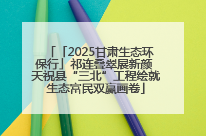 「2025甘肃生态环保行」祁连叠翠展新颜 天祝县“三北”工程绘就生态富民双赢画卷