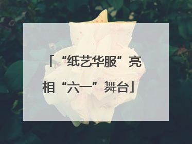 “纸艺华服”亮相“六一”舞台
