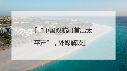 “中国双航母首出太平洋”，外媒解读