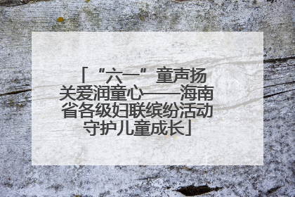 “六一”童声扬 关爱润童心——海南省各级妇联缤纷活动守护儿童成长