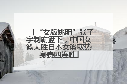 “女版姚明”张子宇制霸篮下，中国女篮大胜日本女篮取热身赛四连胜