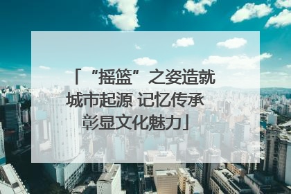 “摇篮”之姿造就城市起源 记忆传承彰显文化魅力