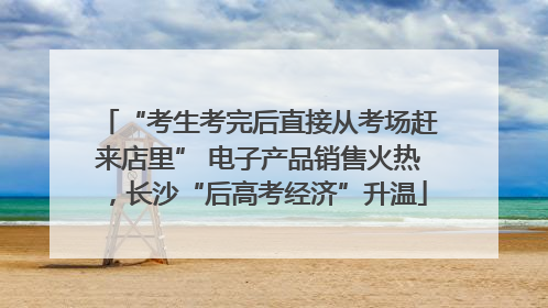 “考生考完后直接从考场赶来店里” 电子产品销售火热，长沙“后高考经济”升温