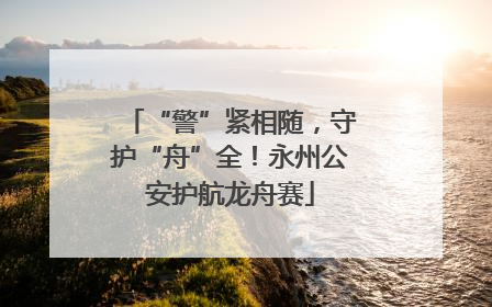 “警”紧相随，守护“舟”全！永州公安护航龙舟赛