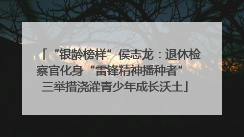 “银龄榜样”侯志龙：退休检察官化身“雷锋精神播种者” 三举措浇灌青少年成长沃土