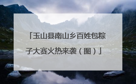 玉山县南山乡百姓包粽子大赛火热来袭（图）