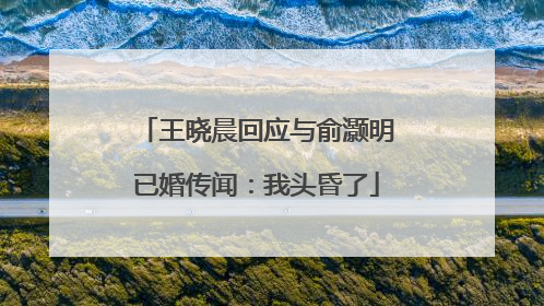 王晓晨回应与俞灏明已婚传闻：我头昏了