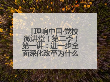 理响中国·党校微讲堂（第二季）第一讲：进一步全面深化改革为什么要聚焦推进中国式现代化