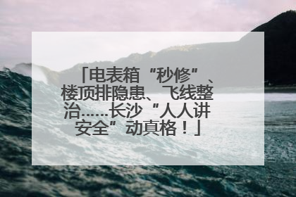 电表箱“秒修”、楼顶排隐患、飞线整治……长沙“人人讲安全”动真格！