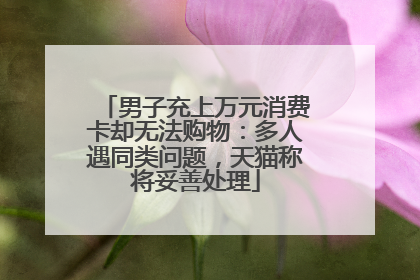 男子充上万元消费卡却无法购物：多人遇同类问题，天猫称将妥善处理