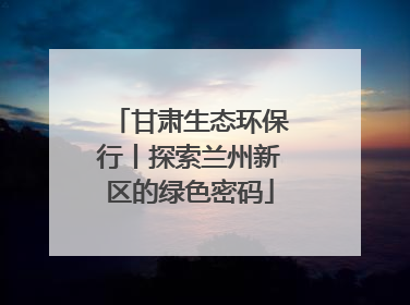 甘肃生态环保行丨探索兰州新区的绿色密码