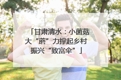 甘肃清水：小菌菇大“蘑”力撑起乡村振兴“致富伞”