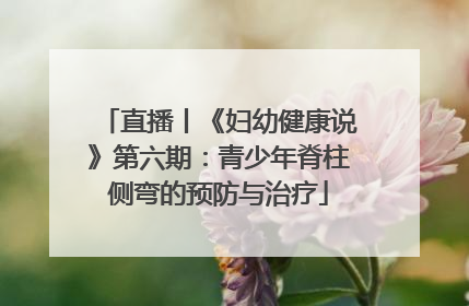 直播丨《妇幼健康说》第六期：青少年脊柱侧弯的预防与治疗