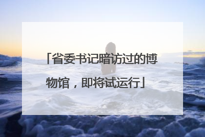 省委书记暗访过的博物馆，即将试运行