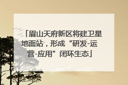 眉山天府新区将建卫星地面站，形成“研发-运营-应用”闭环生态