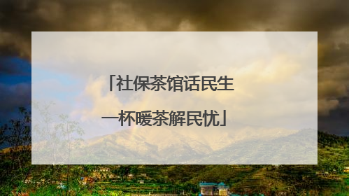 社保茶馆话民生 一杯暖茶解民忧
