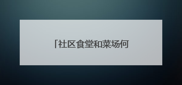 社区食堂和菜场何时建成？记者串门后，最新进展来了