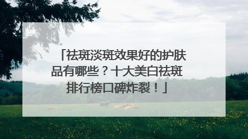 祛斑淡斑效果好的护肤品有哪些？十大美白祛斑排行榜口碑炸裂！