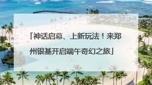 神话启幕、上新玩法！来郑州银基开启端午奇幻之旅