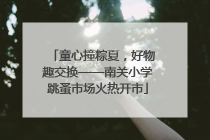 童心撞粽夏，好物趣交换——南关小学跳蚤市场火热开市