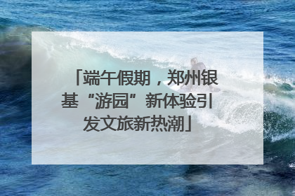 端午假期，郑州银基“游园”新体验引发文旅新热潮