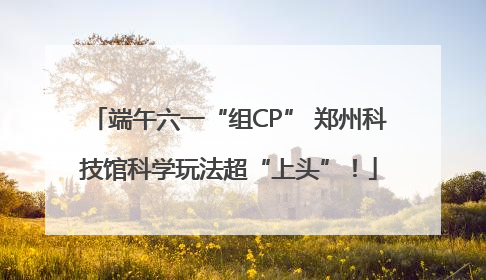 端午六一“组CP” 郑州科技馆科学玩法超“上头”！
