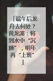 端午后龙舟去何处？黄龙溪：将到水中“沉睡”，明年再“上班”