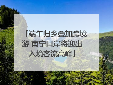 端午归乡叠加跨境游 南宁口岸将迎出入境客流高峰