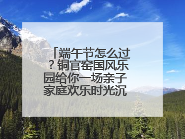 端午节怎么过？铜官窑国风乐园给你一场亲子家庭欢乐时光沉浸式新体验
