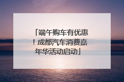 端午购车有优惠！成都汽车消费嘉年华活动启动