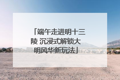 端午走进明十三陵 沉浸式解锁大明风华新玩法