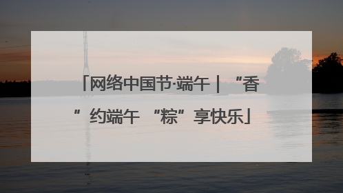 网络中国节·端午｜“香”约端午 “粽”享快乐