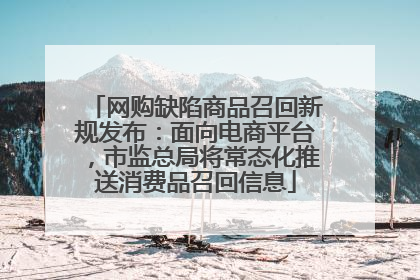 网购缺陷商品召回新规发布：面向电商平台，市监总局将常态化推送消费品召回信息