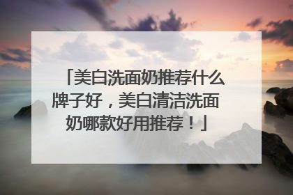 美白洗面奶推荐什么牌子好，美白清洁洗面奶哪款好用推荐！