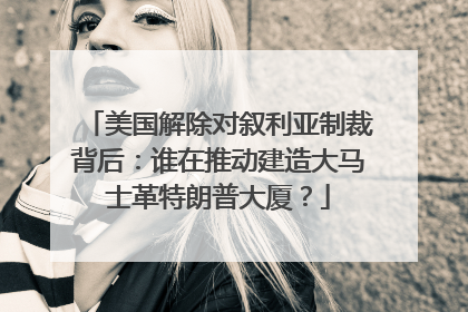 美国解除对叙利亚制裁背后：谁在推动建造大马士革特朗普大厦？