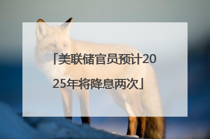美联储官员预计2025年将降息两次