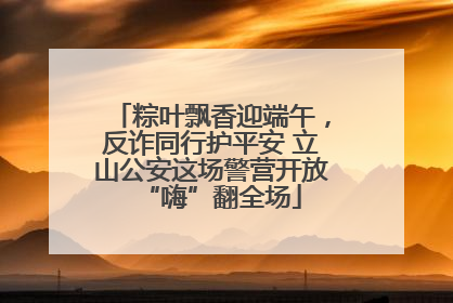 粽叶飘香迎端午，反诈同行护平安 立山公安这场警营开放“嗨”翻全场