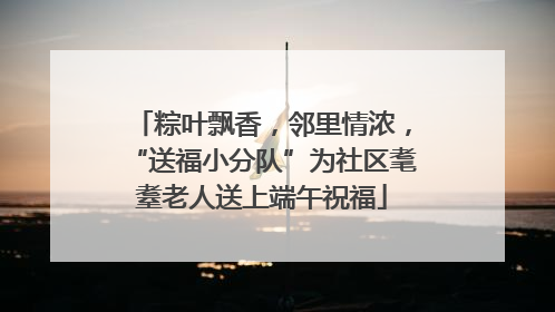 粽叶飘香，邻里情浓，“送福小分队”为社区耄耋老人送上端午祝福