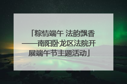 粽情端午 法韵飘香——南阳卧龙区法院开展端午节主题活动