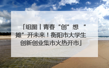 组图丨青春“创”想 “摊”开未来！衡阳市大学生创新创业集市火热开市