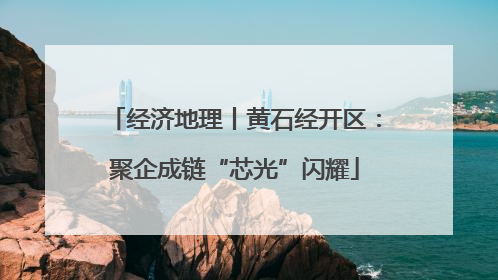经济地理丨黄石经开区：聚企成链“芯光”闪耀