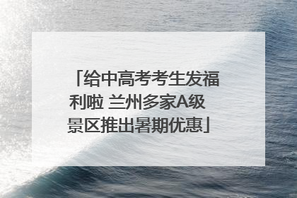 给中高考考生发福利啦 兰州多家A级景区推出暑期优惠