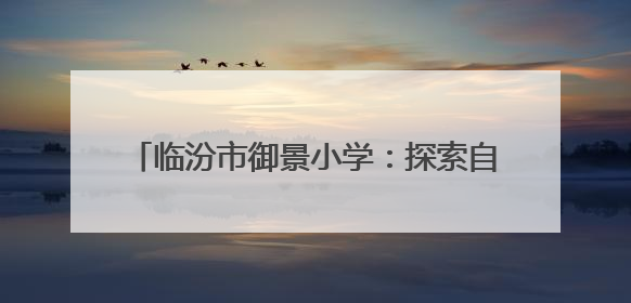 临汾市御景小学：探索自然奥秘 体验文化魅力