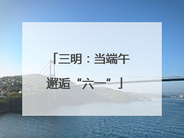 三明：当端午邂逅“六一”