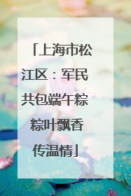 上海市松江区：军民共包端午粽 粽叶飘香传温情