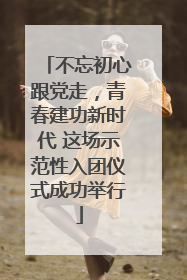 不忘初心跟党走，青春建功新时代 这场示范性入团仪式成功举行