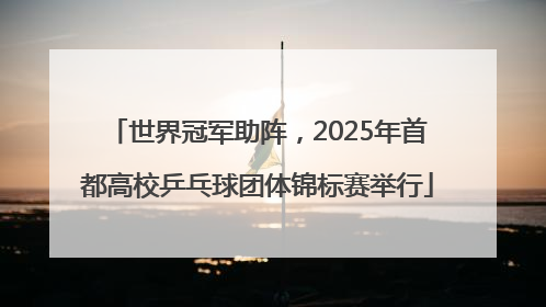 世界冠军助阵，2025年首都高校乒乓球团体锦标赛举行