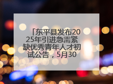 东平县发布2025年引进急需紧缺优秀青年人才初试公告，5月30日开展面谈